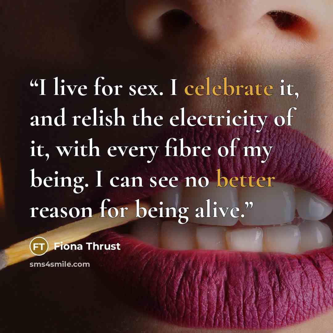 “I live for sex. I celebrate it, and relish the electricity of it, with every fibre of my being. I can see no better reason for being alive.” quote by Fiona Thrust