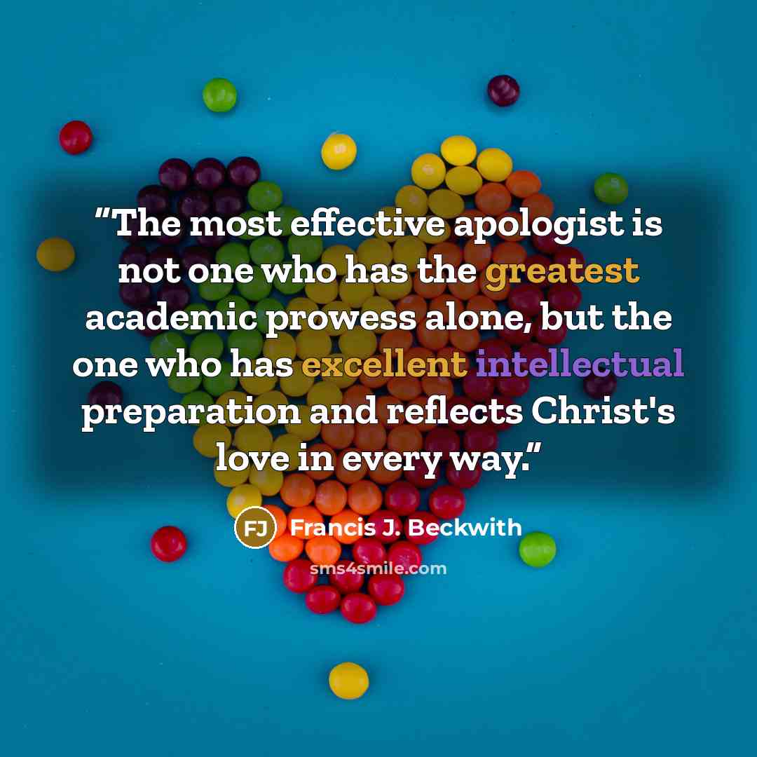 “The most effective apologist is not one who has the greatest academic prowess alone, but the one who has excellent intellectual preparation and reflects Christ's love in every way.” quote by Francis J. Beckwith