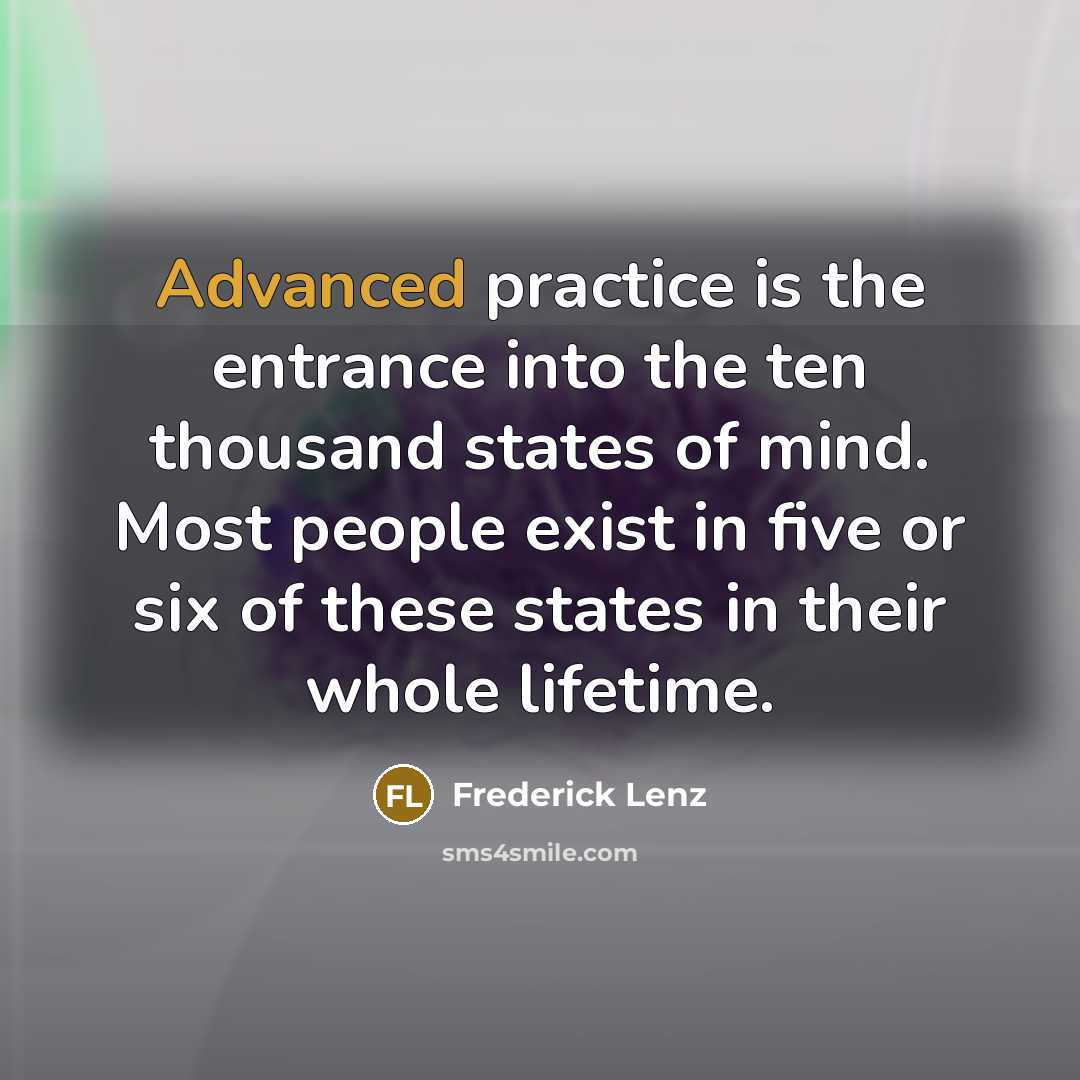 “Advanced practice is the entrance into the ten thousand states of mind. Most people exist in five or six of these states in their whole lifetime.” quote by Frederick Lenz