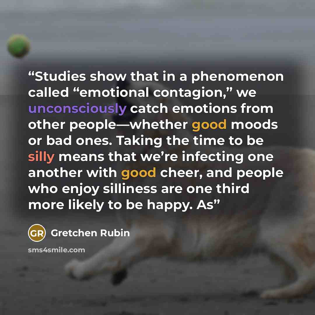 “Studies show that in a phenomenon called “emotional contagion,” we unconsciously catch emotions from other people—whether good moods or bad ones. Taking the time to be silly means that we’re infecting one another with good cheer, and people who enjoy silliness are one third more likely to be…” quote by Gretchen Rubin