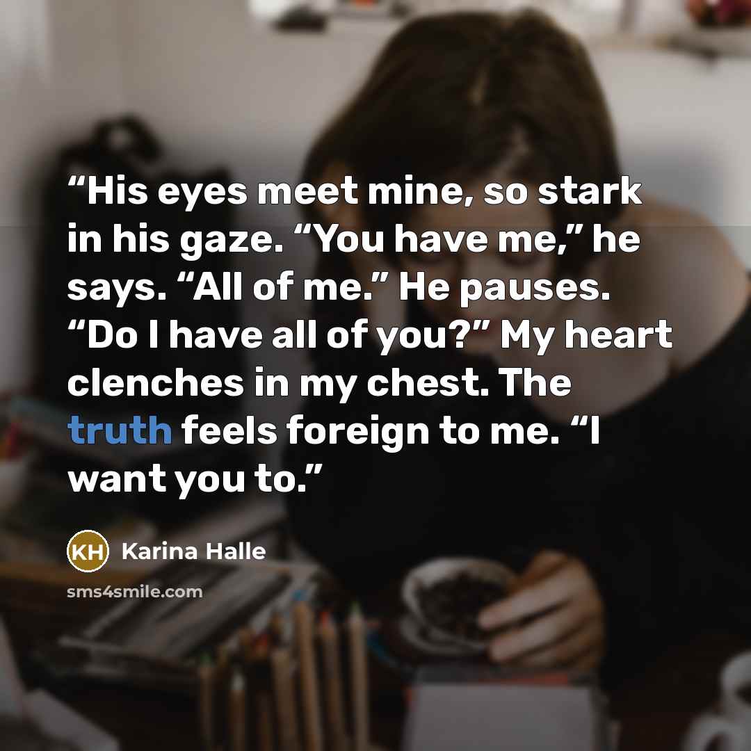 “His eyes meet mine, so stark in his gaze. “You have me,” he says. “All of me.” He pauses. “Do I have all of you?” My heart clenches in my chest. The truth feels foreign to me. “I want you to.” quote by Karina Halle