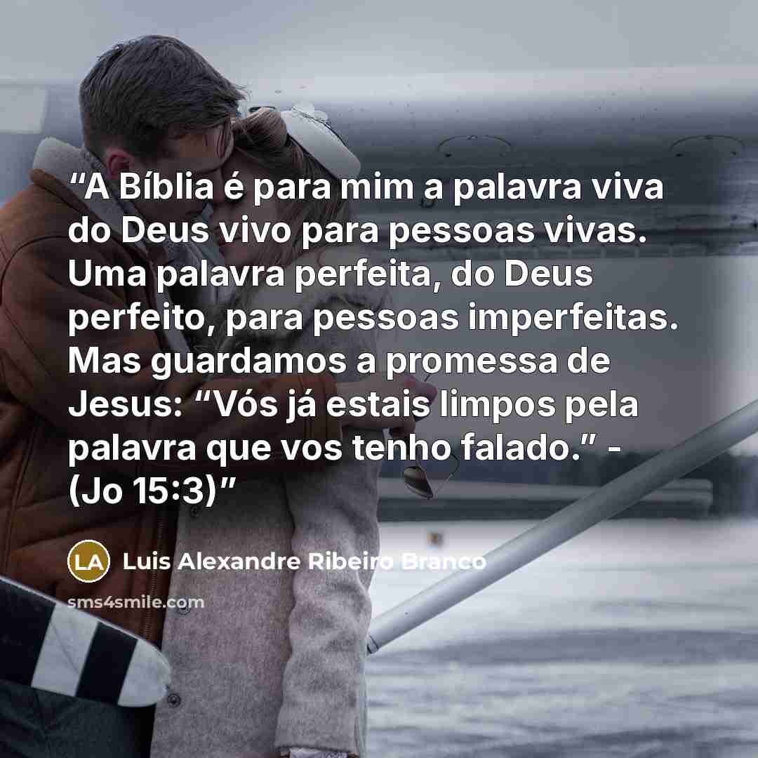 “A Bíblia é para mim a palavra viva do Deus vivo para pessoas vivas. Uma palavra perfeita, do Deus perfeito, para pessoas imperfeitas. Mas guardamos a promessa de Jesus: “Vós já estais limpos pela palavra que vos tenho falado.” - (Jo 15:3)” quote by Luis Alexandre Ribeiro Branco