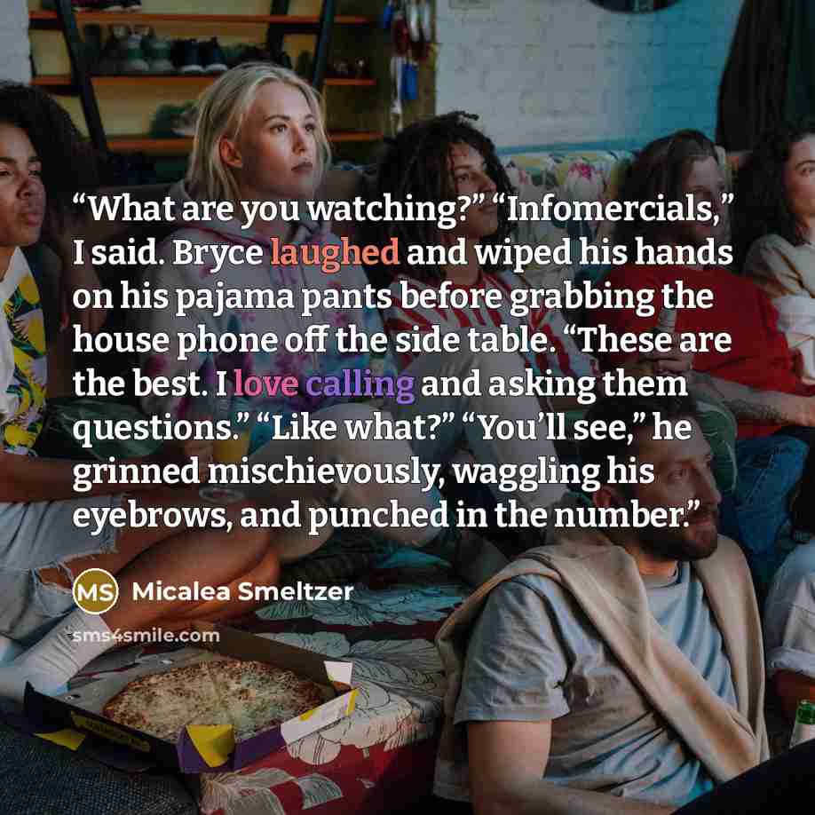 “What are you watching?” “Infomercials,” I said. Bryce laughed and wiped his hands on his pajama pants before grabbing the house phone off the side table. “These are the best. I love calling and asking them questions.” “Like what?” “You’ll see,” he grinned mischievously, waggling his eyebrows, and…” quote by Micalea Smeltzer