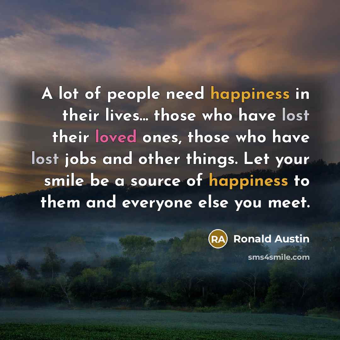 “A lot of people need happiness in their lives... those who have lost their loved ones, those who have lost jobs and other things. Let your smile be a source of happiness to them and everyone else you meet.” quote by Ronald Austin