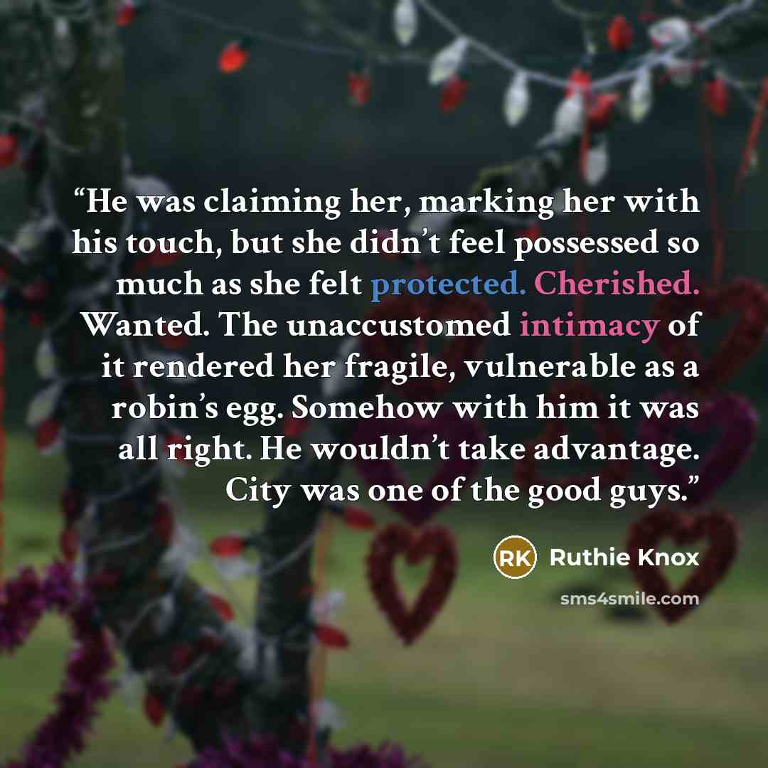 “He was claiming her, marking her with his touch, but she didn’t feel possessed so much as she felt protected. Cherished. Wanted. The unaccustomed intimacy of it rendered her fragile, vulnerable as a robin’s egg. Somehow with him it was all right. He wouldn’t take advantage. City was one of the…” quote by Ruthie Knox