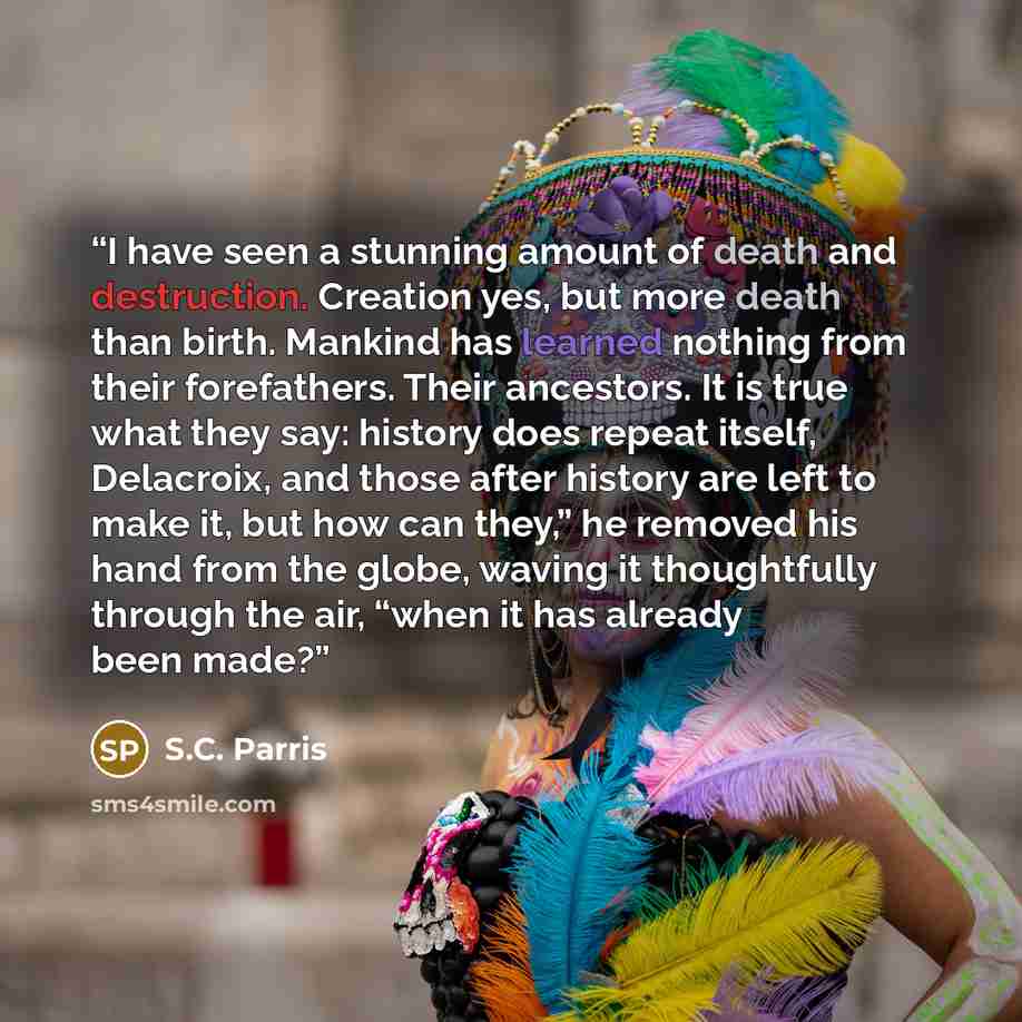 “I have seen a stunning amount of death and destruction. Creation yes, but more death than birth. Mankind has learned nothing from their forefathers. Their ancestors. It is true what they say: history does repeat itself, Delacroix, and those after history are left to make it, but how can they,” he…” quote by S.C. Parris