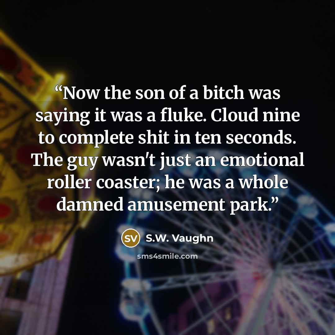 “Now the son of a bitch was saying it was a fluke. Cloud nine to complete shit in ten seconds. The guy wasn't just an emotional roller coaster; he was a whole damned amusement park.” quote by S.W. Vaughn