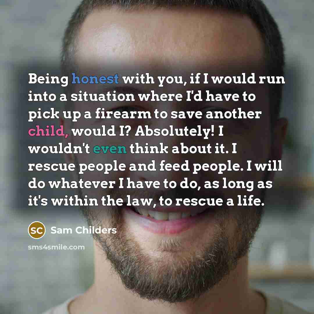 “Being honest with you, if I would run into a situation where I'd have to pick up a firearm to save another child, would I? Absolutely! I wouldn't even think about it. I rescue people and feed people. I will do whatever I have to do, as long as it's within the law, to rescue a life.” quote by Sam Childers