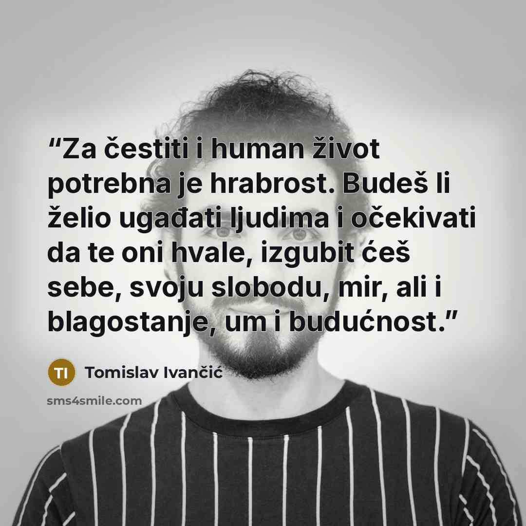 “Za čestiti i human život potrebna je hrabrost. Budeš li želio ugađati ljudima i očekivati da te oni hvale, izgubit ćeš sebe, svoju slobodu, mir, ali i blagostanje, um i budućnost.” quote by Tomislav Ivančić