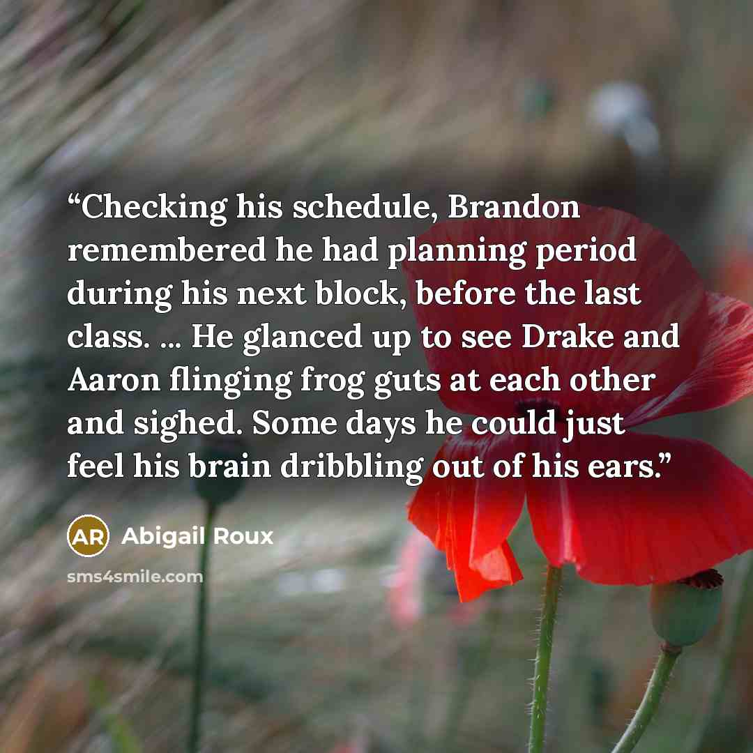“Checking his schedule, Brandon remembered he had planning period during his next block, before the last class. ... He glanced up to see Drake and Aaron flinging frog guts at each other and sighed. Some days he could just feel his brain dribbling out of his ears.” quote by Abigail Roux