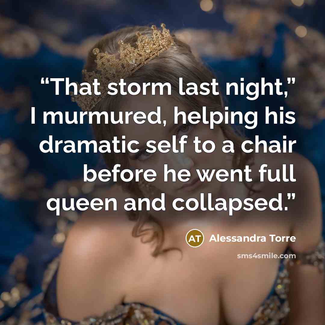 “That storm last night,” I murmured, helping his dramatic self to a chair before he went full queen and collapsed.” quote by Alessandra Torre