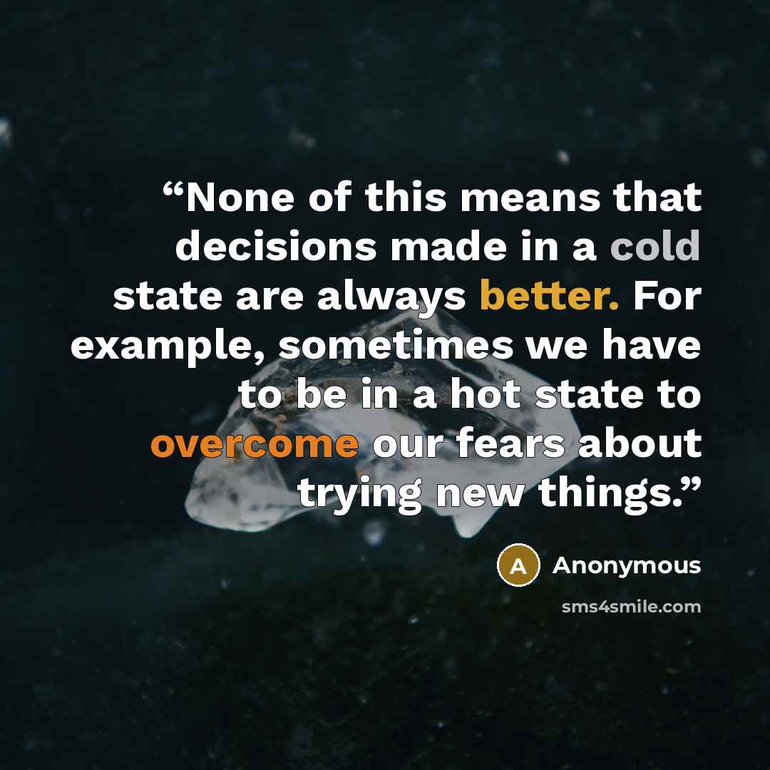“None of this means that decisions made in a cold state are always better. For example, sometimes we have to be in a hot state to overcome our fears about trying new things.” quote by Anonymous