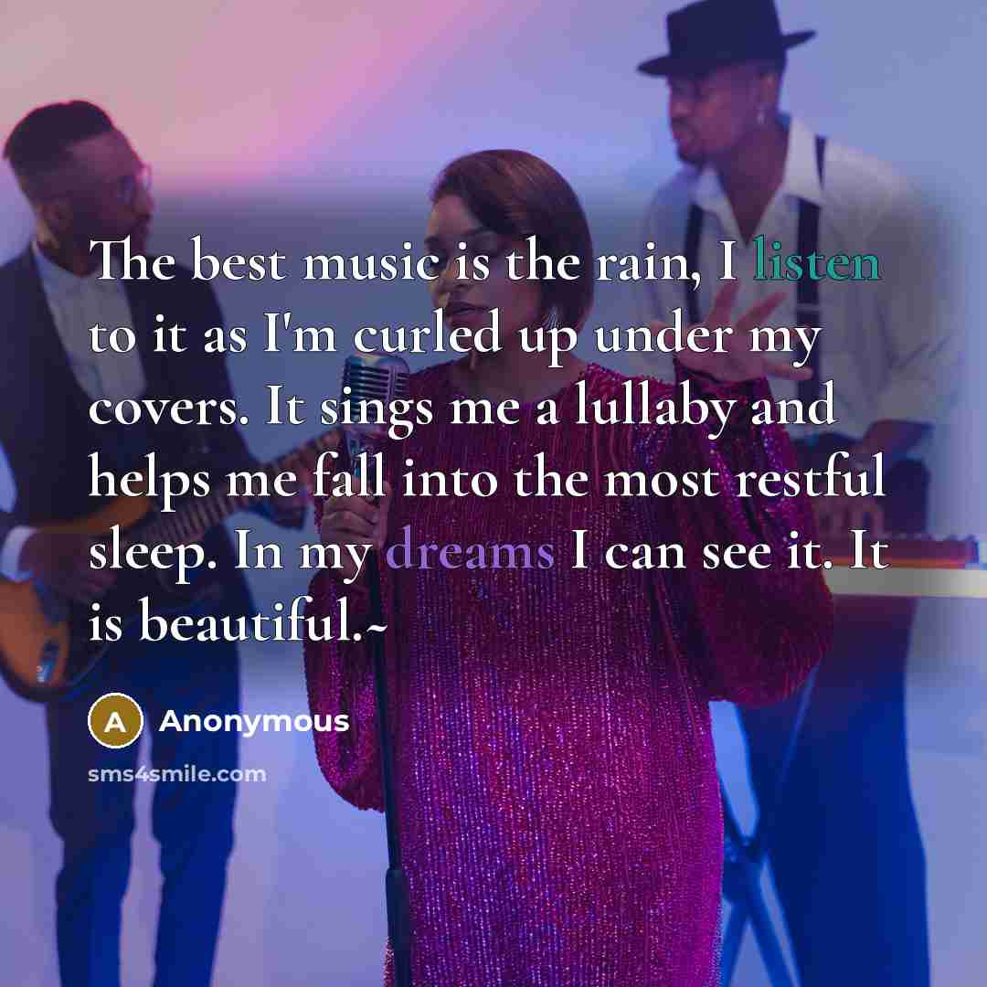 “The best music is the rain, I listen to it as I'm curled up under my covers. It sings me a lullaby and helps me fall into the most restful sleep. In my dreams I can see it. It is beautiful.~” quote by Anonymous
