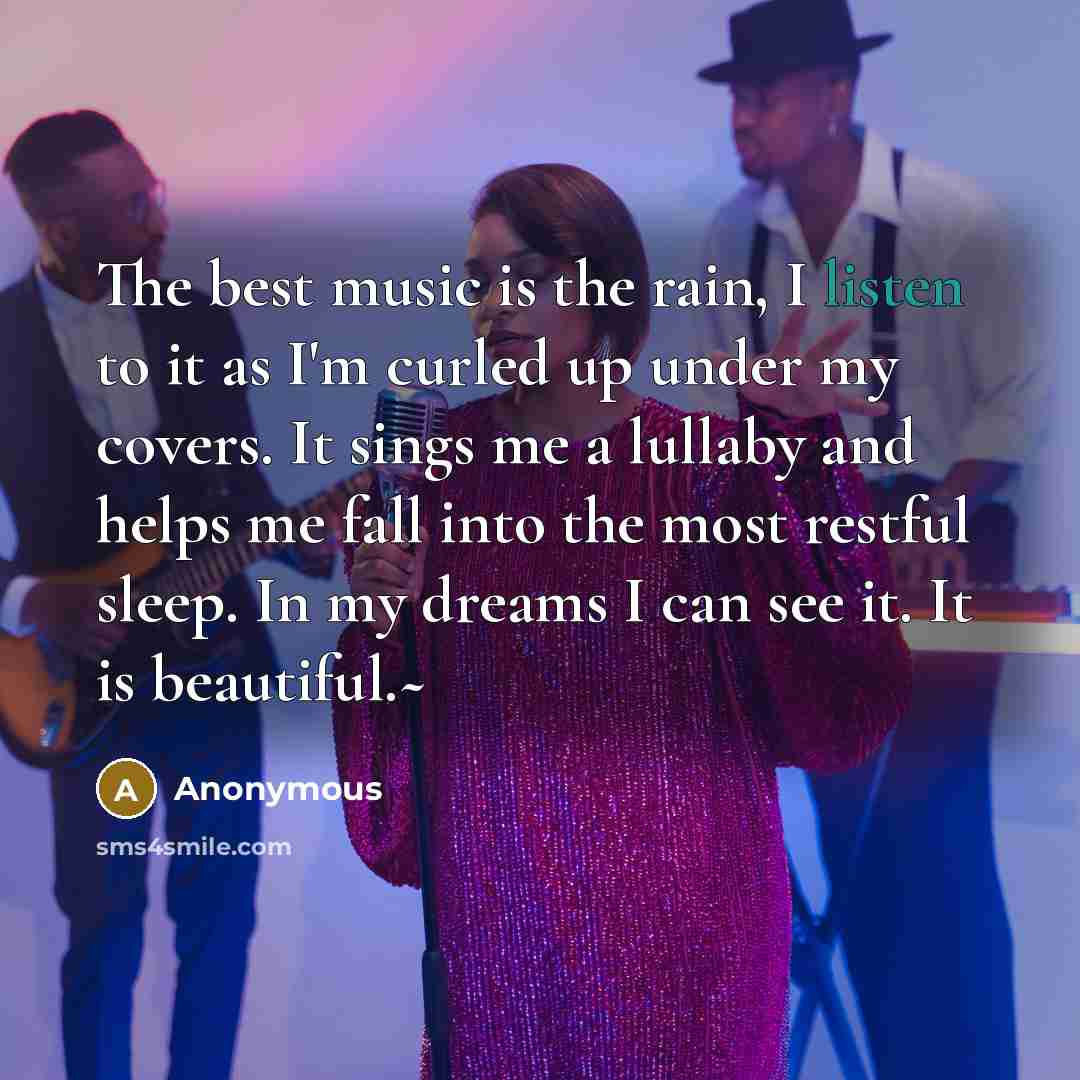 “The best music is the rain, I listen to it as I'm curled up under my covers. It sings me a lullaby and helps me fall into the most restful sleep. In my dreams I can see it. It is beautiful.~” quote by Anonymous
