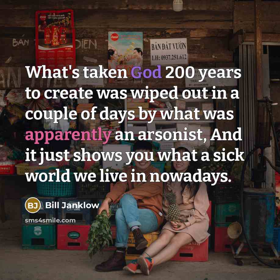 “What's taken God 200 years to create was wiped out in a couple of days by what was apparently an arsonist, And it just shows you what a sick world we live in nowadays.” quote by Bill Janklow