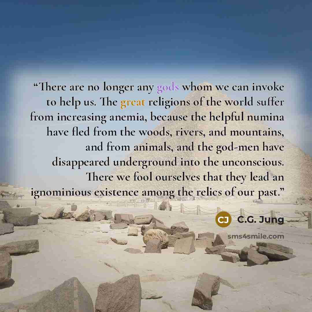 “There are no longer any gods whom we can invoke to help us. The great religions of the world suffer from increasing anemia, because the helpful numina have fled from the woods, rivers, and mountains, and from animals, and the god-men have disappeared underground into the unconscious. There we fool…” quote by C.G. Jung