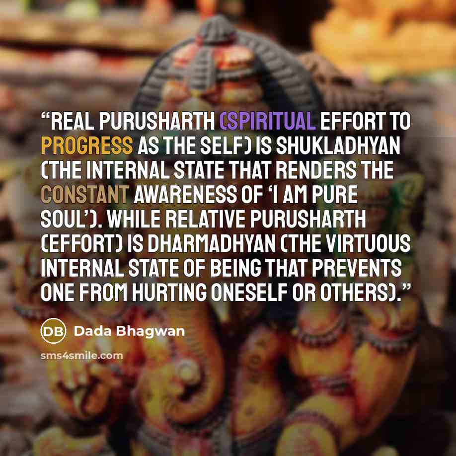 “Real Purusharth (spiritual effort to progress as the Self) is shukladhyan (the internal state that renders the constant awareness of ‘I am pure Soul’). While relative purusharth (effort) is dharmadhyan (the virtuous internal state of being that prevents one from hurting oneself or others).” quote by Dada Bhagwan