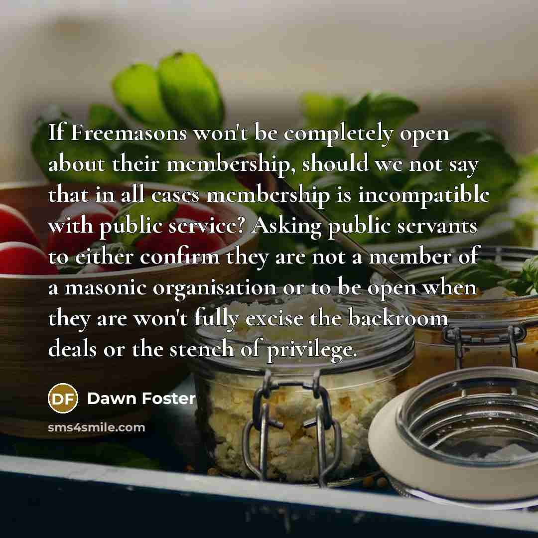 “If Freemasons won't be completely open about their membership, should we not say that in all cases membership is incompatible with public service? Asking public servants to either confirm they are not a member of a masonic organisation or to be open when they are won't fully excise the backroom…” quote by Dawn Foster