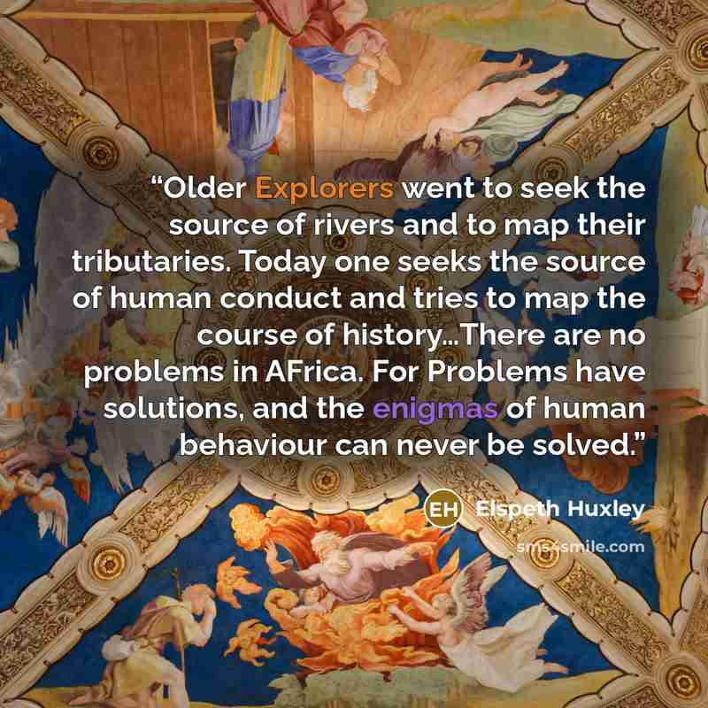 “Older Explorers went to seek the source of rivers and to map their tributaries. Today one seeks the source of human conduct and tries to map the course of history…There are no problems in AFrica. For Problems have solutions, and the enigmas of human behaviour can never be solved.” quote by Elspeth Huxley
