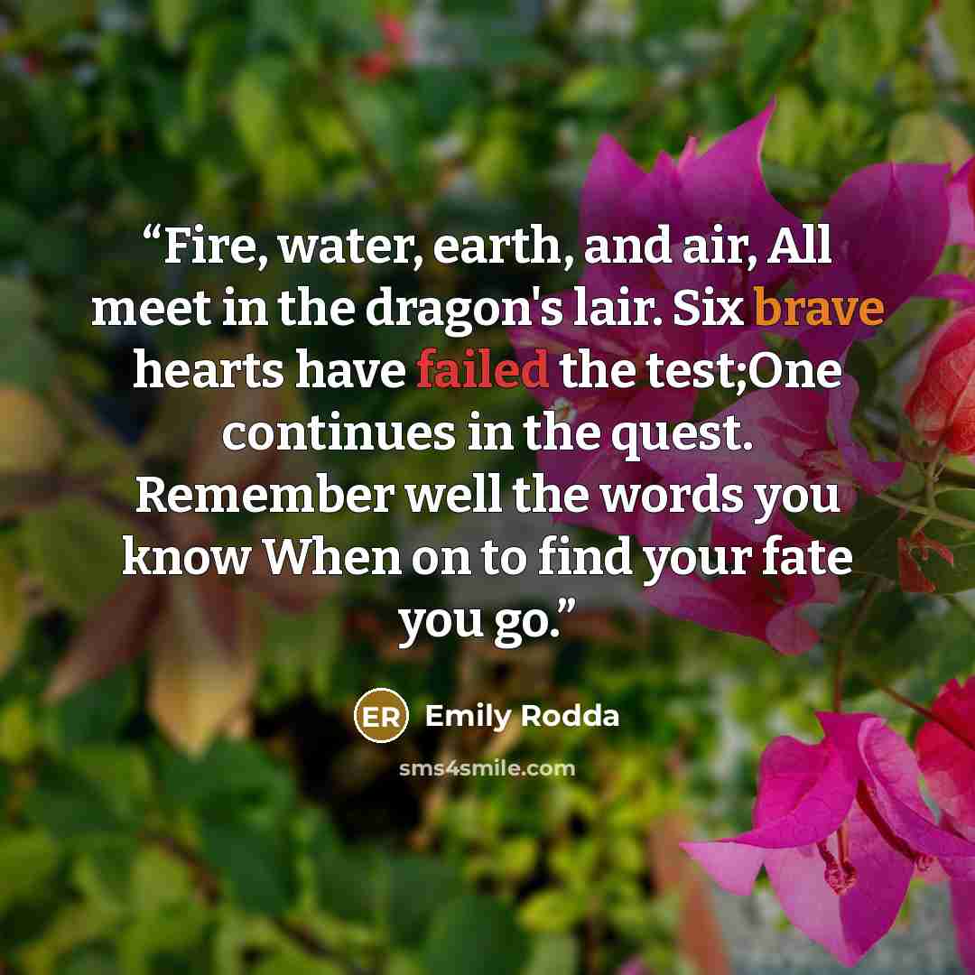 “Fire, water, earth, and air, All meet in the dragon's lair. Six brave hearts have failed the test;One continues in the quest. Remember well the words you know When on to find your fate you go.” quote by Emily Rodda