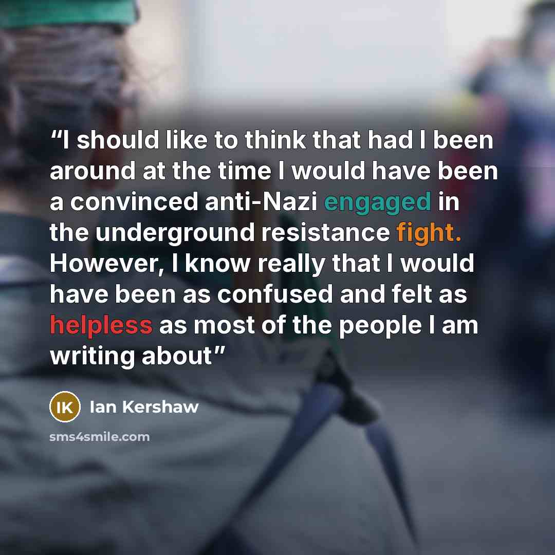 “I should like to think that had I been around at the time I would have been a convinced anti-Nazi engaged in the underground resistance fight. However, I know really that I would have been as confused and felt as helpless as most of the people I am writing about” quote by Ian Kershaw