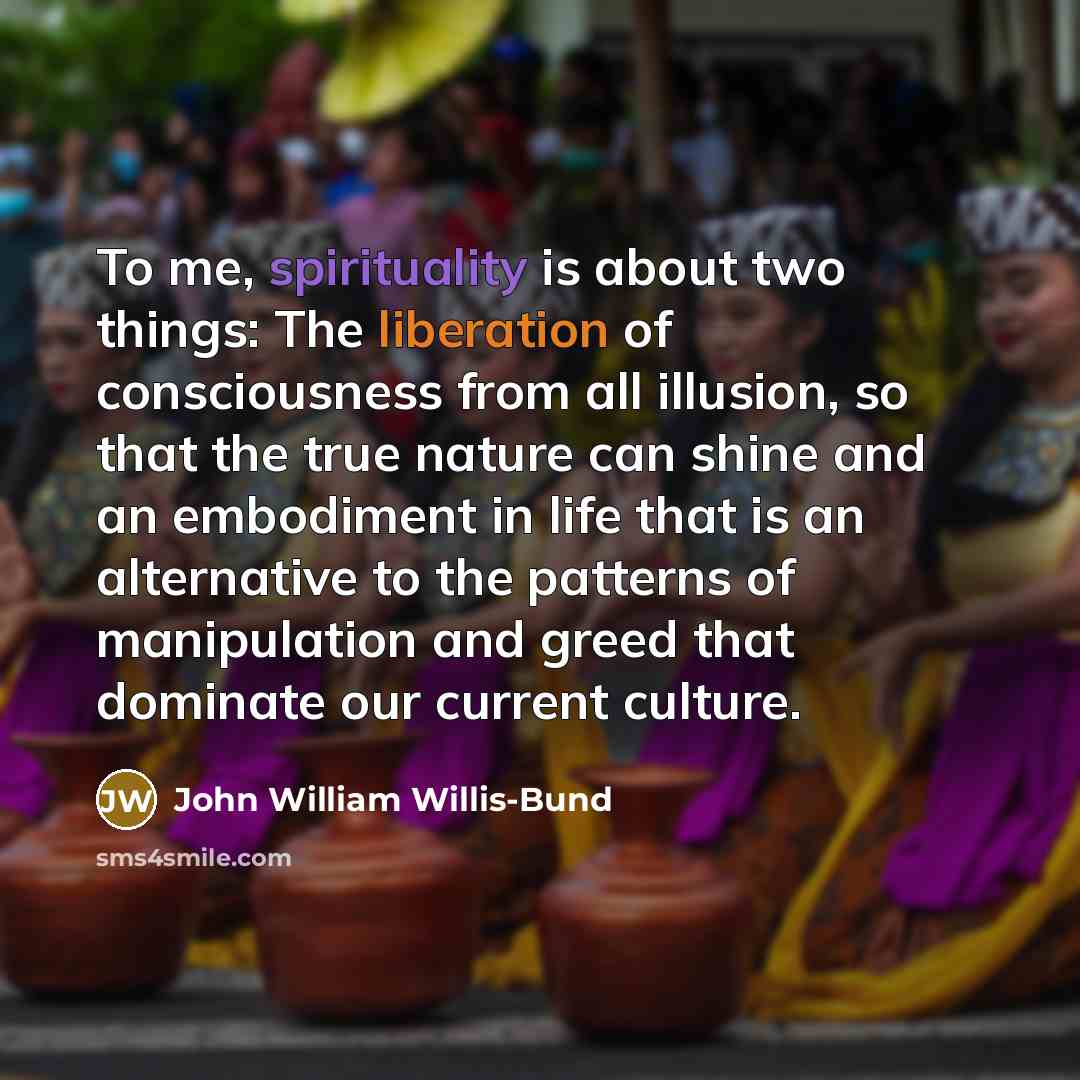 “To me, spirituality is about two things: The liberation of consciousness from all illusion, so that the true nature can shine and an embodiment in life that is an alternative to the patterns of manipulation and greed that dominate our current culture.” quote by John William Willis-Bund