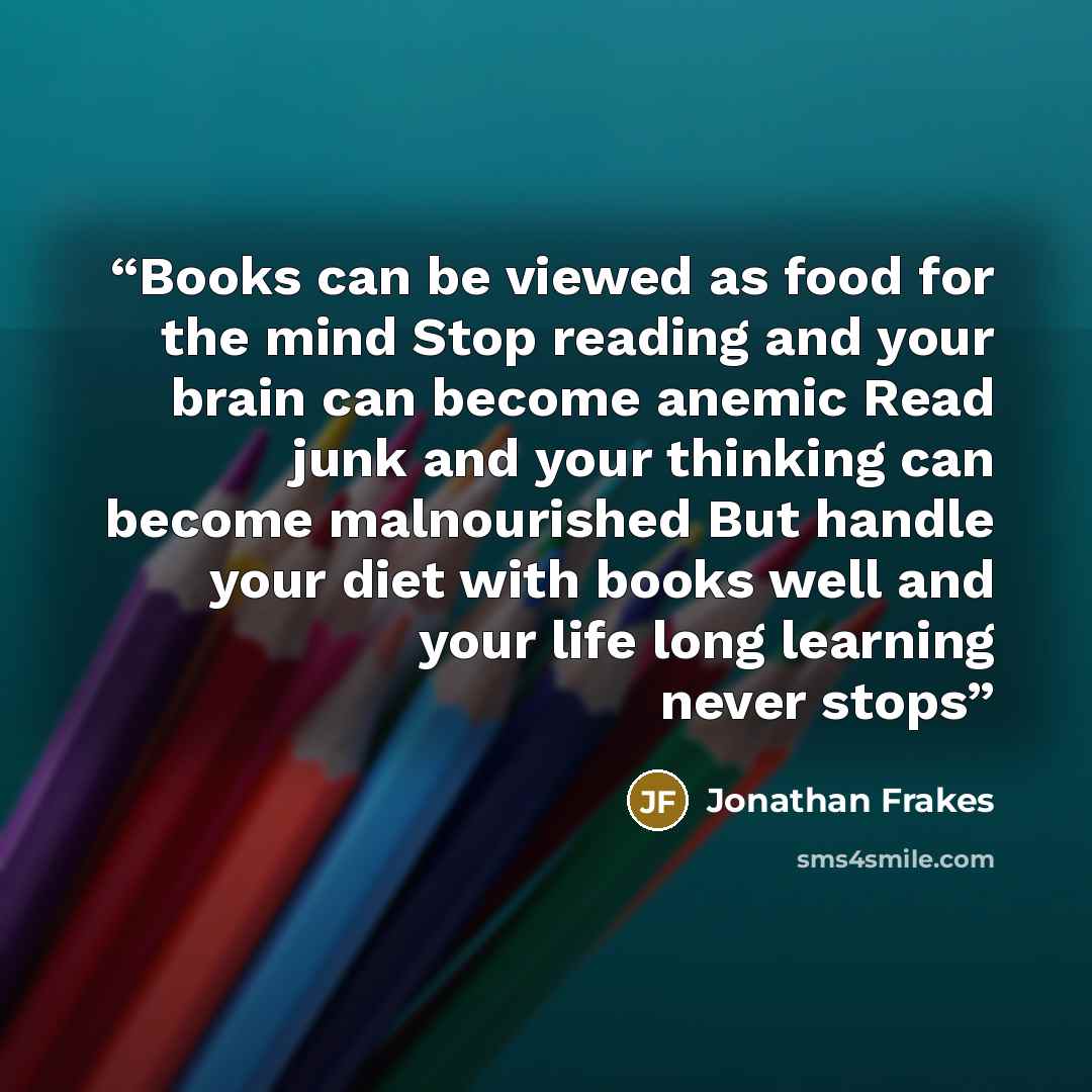 “Books can be viewed as food for the mind Stop reading and your brain can become anemic Read junk and your thinking can become malnourished But handle your diet with books well and your life long learning never stops” quote by Jonathan Frakes