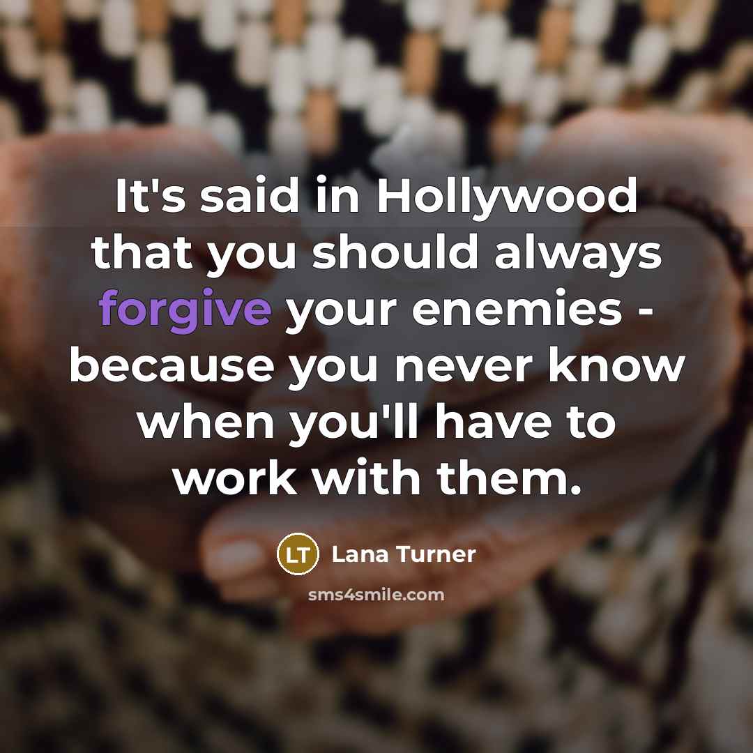 “It's said in Hollywood that you should always forgive your enemies - because you never know when you'll have to work with them.” quote by Lana Turner