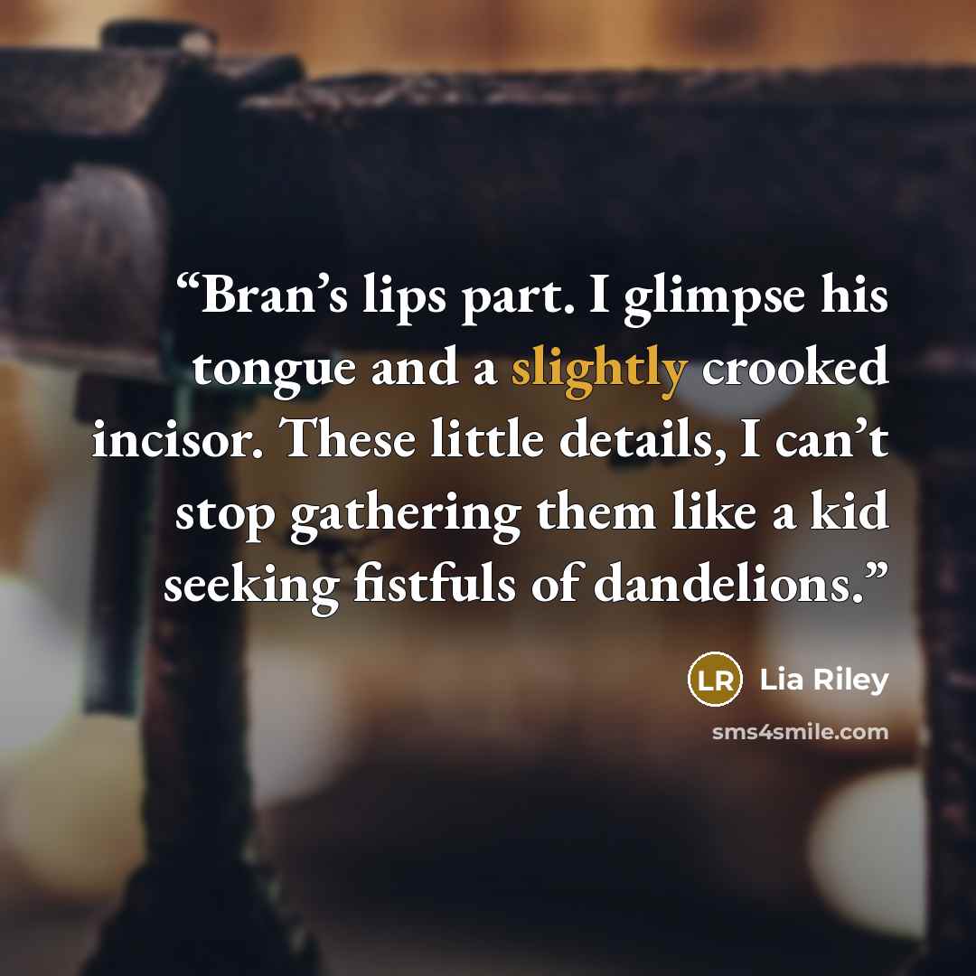 “Bran’s lips part. I glimpse his tongue and a slightly crooked incisor. These little details, I can’t stop gathering them like a kid seeking fistfuls of dandelions.” quote by Lia Riley