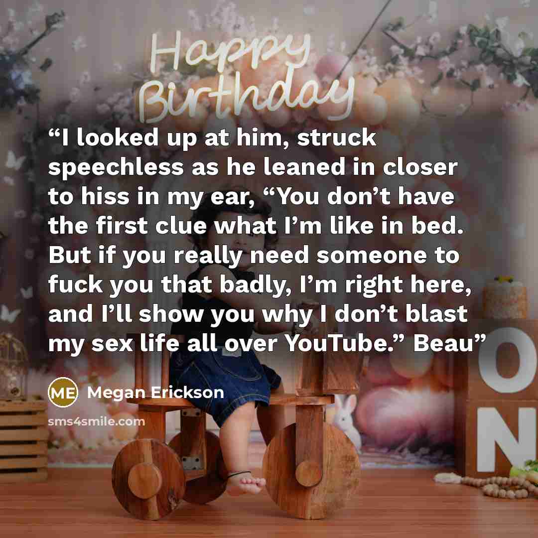 “I looked up at him, struck speechless as he leaned in closer to hiss in my ear, “You don’t have the first clue what I’m like in bed. But if you really need someone to fuck you that badly, I’m right here, and I’ll show you why I don’t blast my sex life all over YouTube.” Beau” quote by Megan Erickson