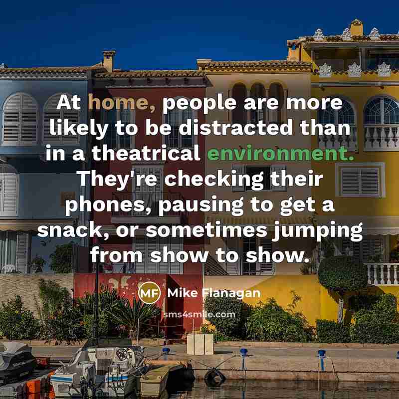 “At home, people are more likely to be distracted than in a theatrical environment. They're checking their phones, pausing to get a snack, or sometimes jumping from show to show.” quote by Mike Flanagan