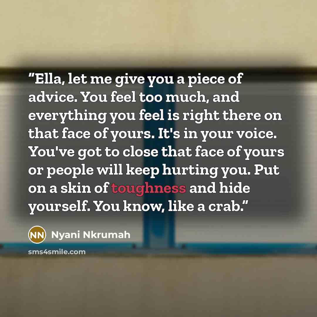 “Ella, let me give you a piece of advice. You feel too much, and everything you feel is right there on that face of yours. It's in your voice. You've got to close that face of yours or people will keep hurting you. Put on a skin of toughness and hide yourself. You know, like a crab.” quote by Nyani Nkrumah
