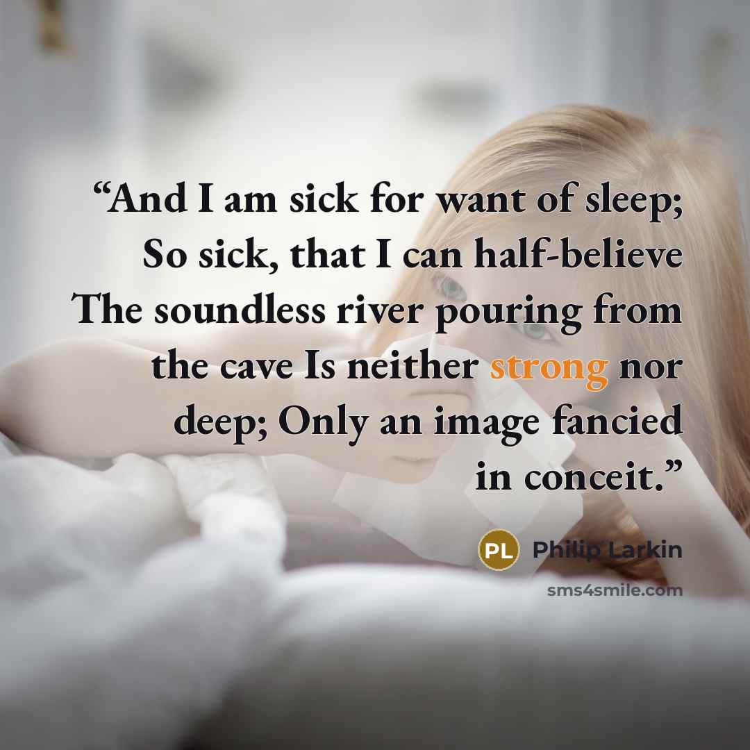 “And I am sick for want of sleep; So sick, that I can half-believe The soundless river pouring from the cave Is neither strong nor deep; Only an image fancied in conceit.” quote by Philip Larkin