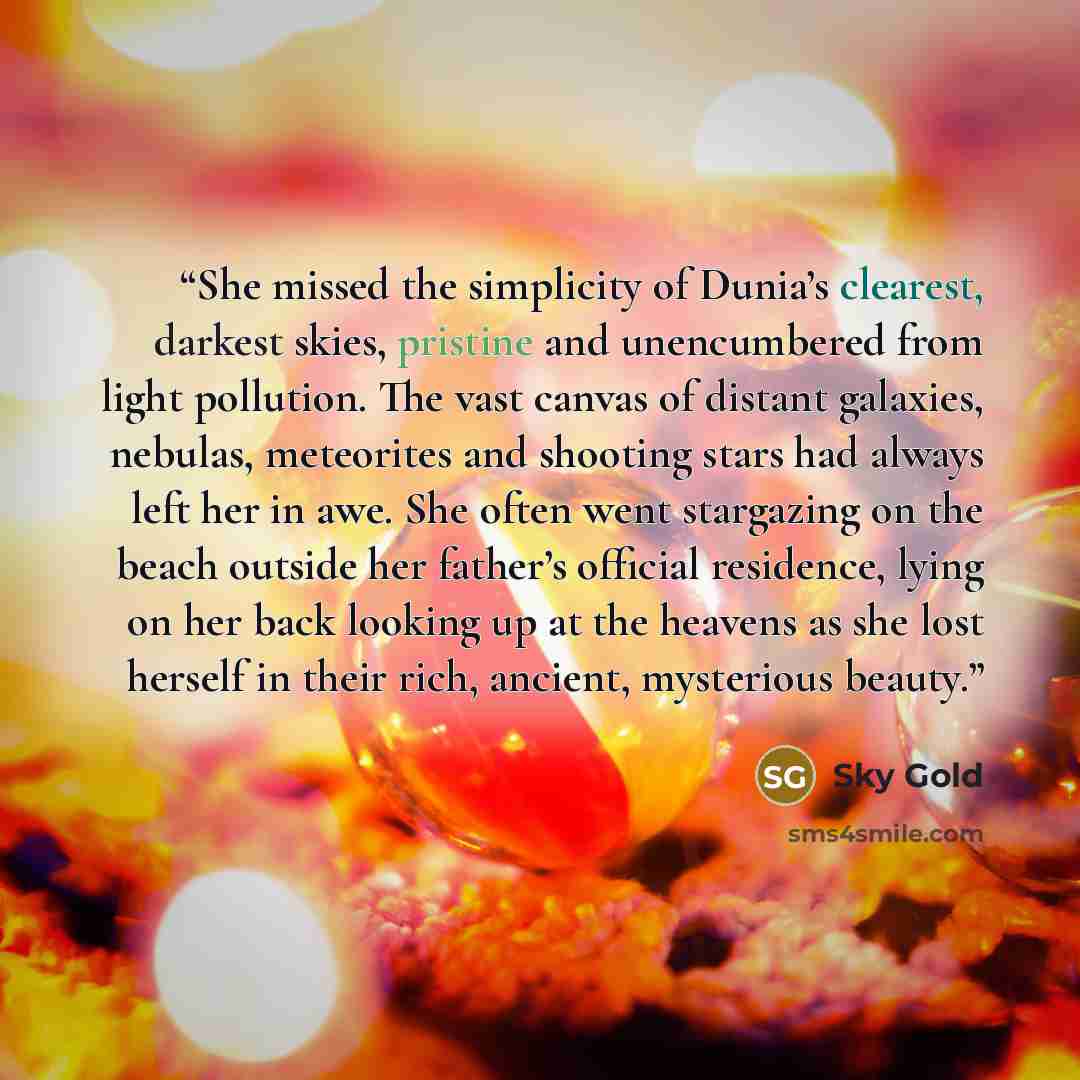 “She missed the simplicity of Dunia’s clearest, darkest skies, pristine and unencumbered from light pollution. The vast canvas of distant galaxies, nebulas, meteorites and shooting stars had always left her in awe. She often went stargazing on the beach outside her father’s official residence…” quote by Sky Gold