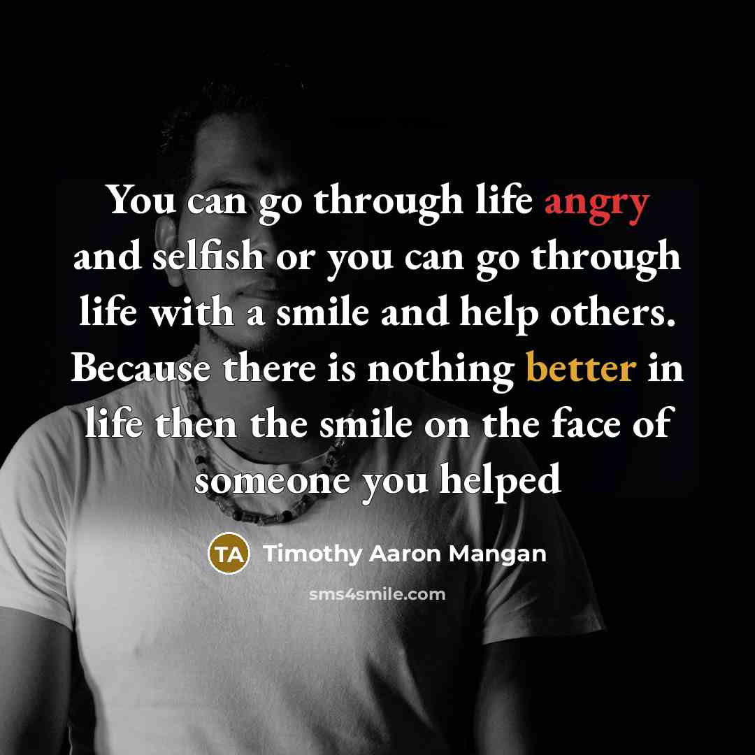 “You can go through life angry and selfish or you can go through life with a smile and help others. Because there is nothing better in life then the smile on the face of someone you helped” quote by Timothy Aaron Mangan
