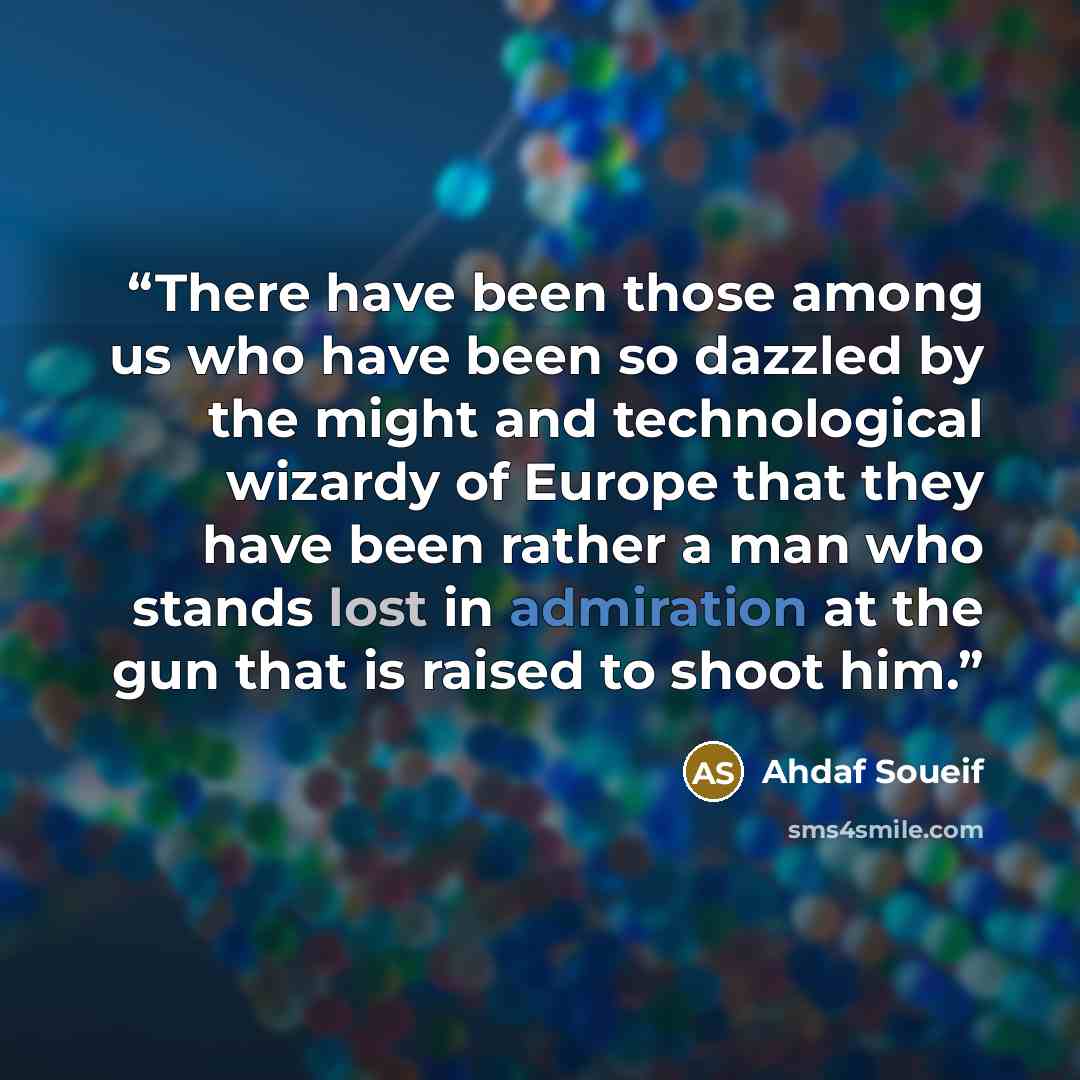 “There have been those among us who have been so dazzled by the might and technological wizardy of Europe that they have been rather a man who stands lost in admiration at the gun that is raised to shoot him.” quote by Ahdaf Soueif