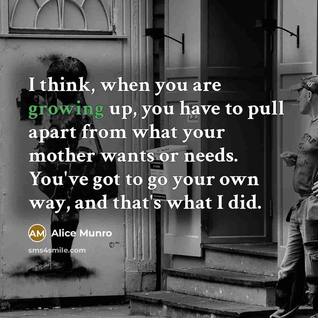 “I think, when you are growing up, you have to pull apart from what your mother wants or needs. You've got to go your own way, and that's what I did.” quote by Alice Munro
