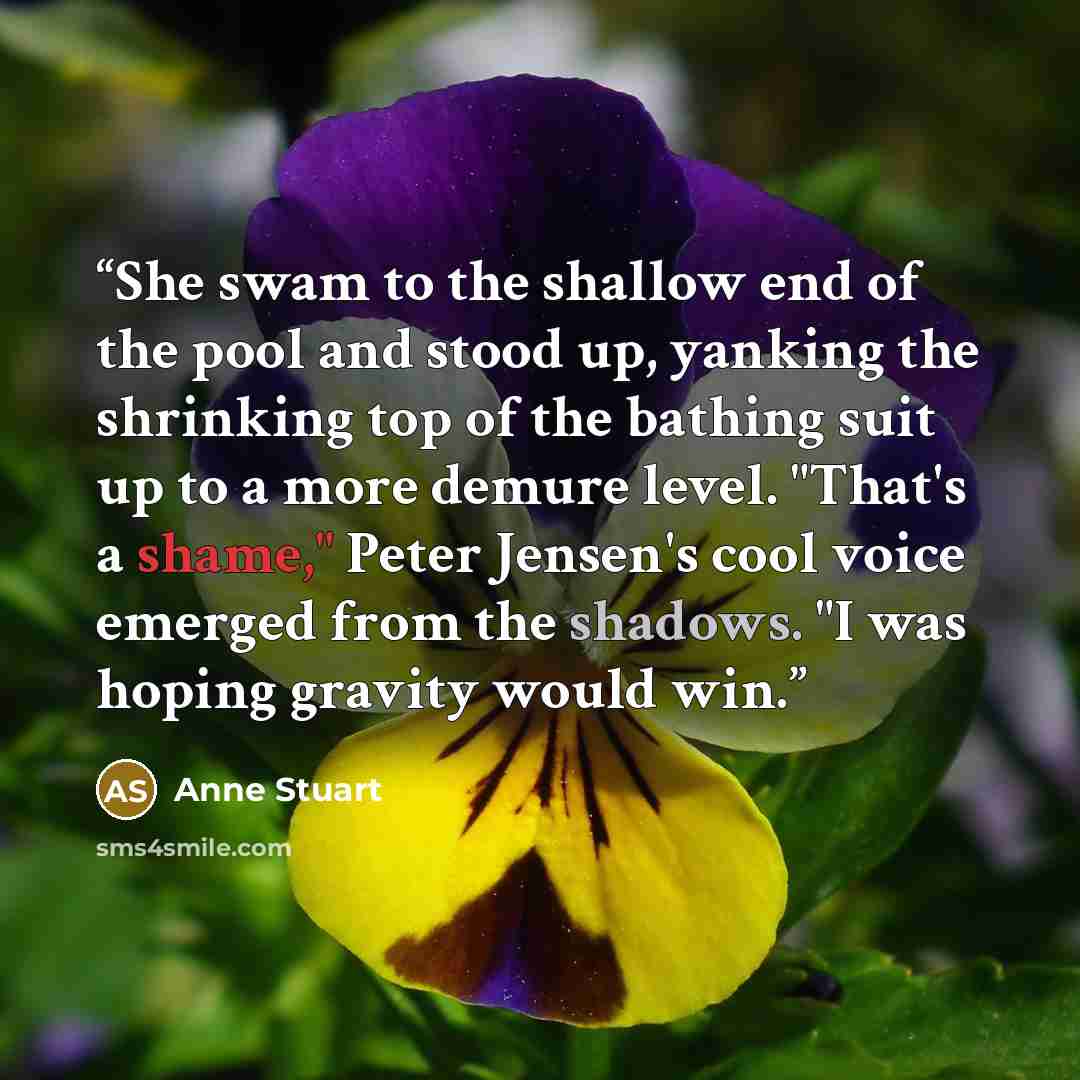 “She swam to the shallow end of the pool and stood up, yanking the shrinking top of the bathing suit up to a more demure level. "That's a shame," Peter Jensen's cool voice emerged from the shadows. "I was hoping gravity would win.” quote by Anne Stuart