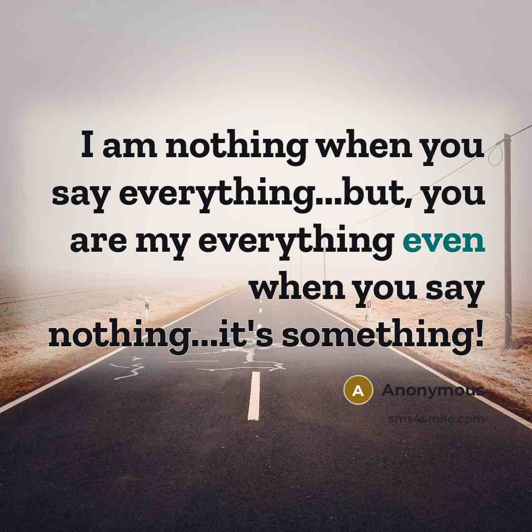 “I am nothing when you say everything...but, you are my everything even when you say nothing...it's something!” quote by Anonymous