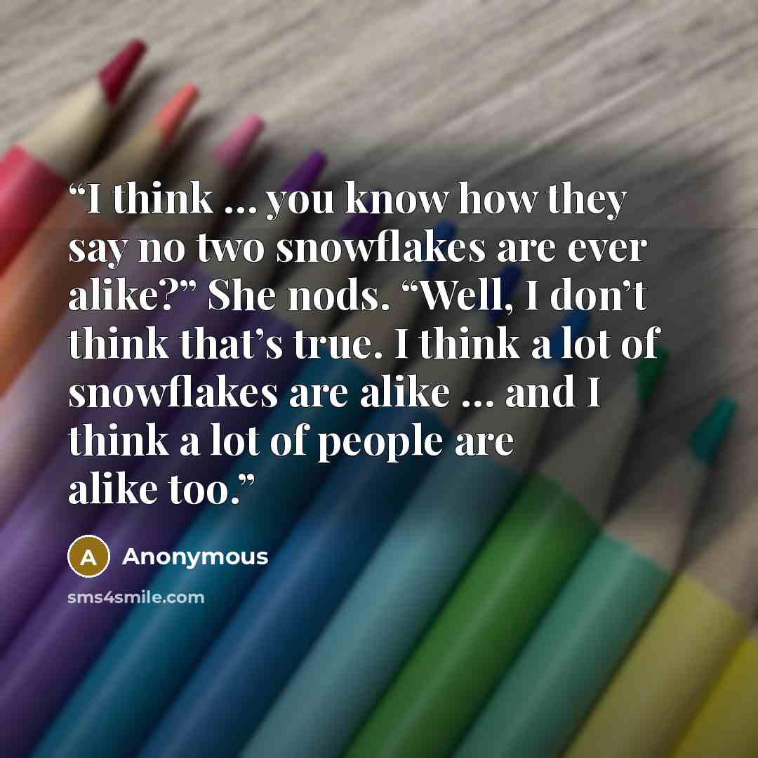 “I think … you know how they say no two snowflakes are ever alike?” She nods. “Well, I don’t think that’s true. I think a lot of snowflakes are alike … and I think a lot of people are alike too.” quote by Anonymous