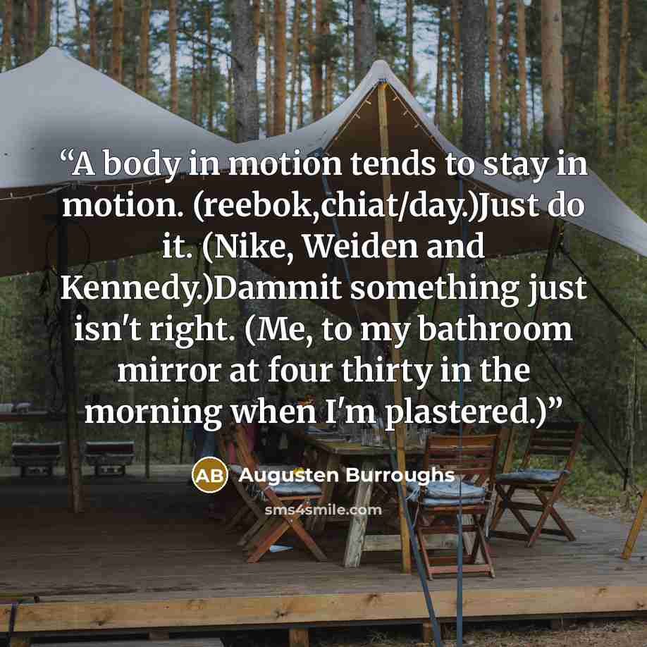 “A body in motion tends to stay in motion. (reebok,chiat/day.)Just do it. (Nike, Weiden and Kennedy.)Dammit something just isn't right. (Me, to my bathroom mirror at four thirty in the morning when I'm plastered.)” quote by Augusten Burroughs