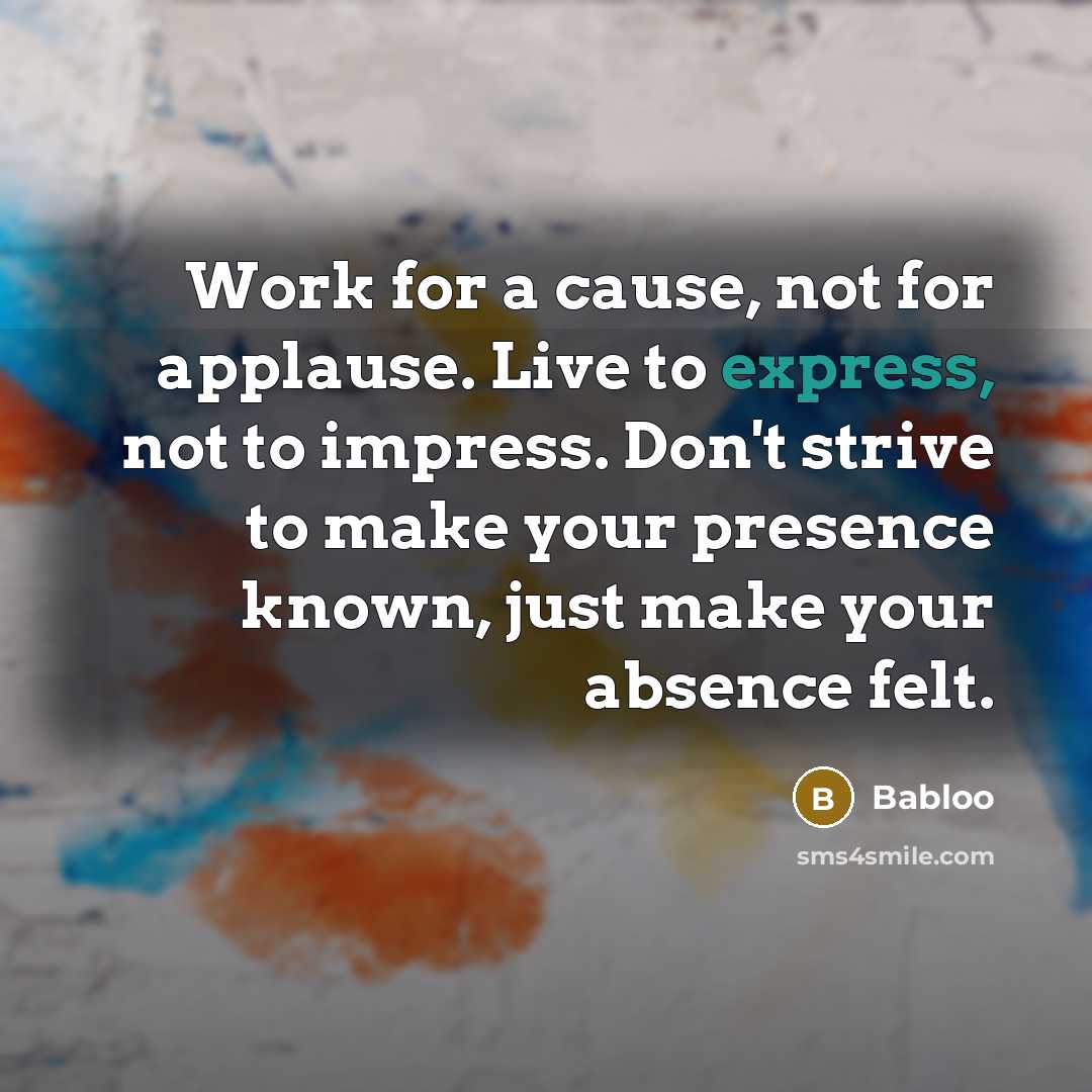 “Work for a cause, not for applause. Live to express, not to impress. Don't strive to make your presence known, just make your absence felt.” quote by Babloo