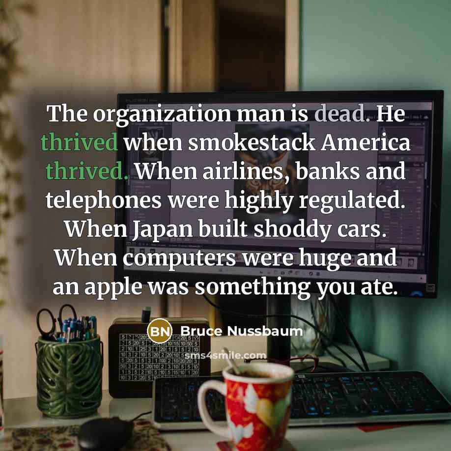 “The organization man is dead. He thrived when smokestack America thrived. When airlines, banks and telephones were highly regulated. When Japan built shoddy cars. When computers were huge and an apple was something you ate.” quote by Bruce Nussbaum