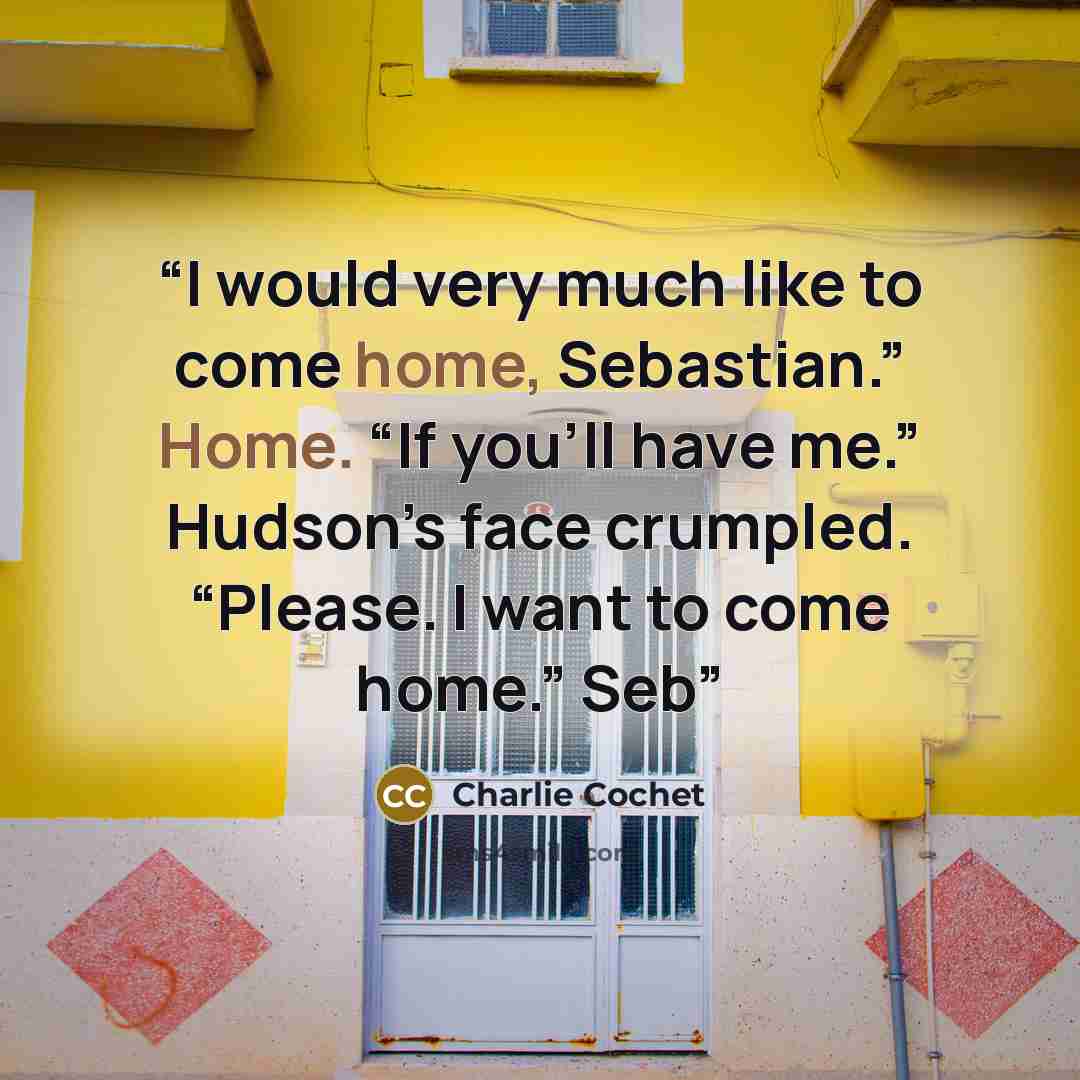 “I would very much like to come home, Sebastian.” Home. “If you’ll have me.” Hudson’s face crumpled. “Please. I want to come home.” Seb” quote by Charlie Cochet