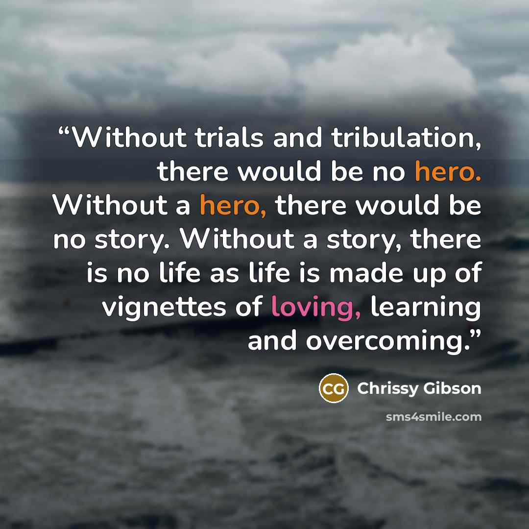 “Without trials and tribulation, there would be no hero. Without a hero, there would be no story. Without a story, there is no life as life is made up of vignettes of loving, learning and overcoming.” quote by Chrissy Gibson