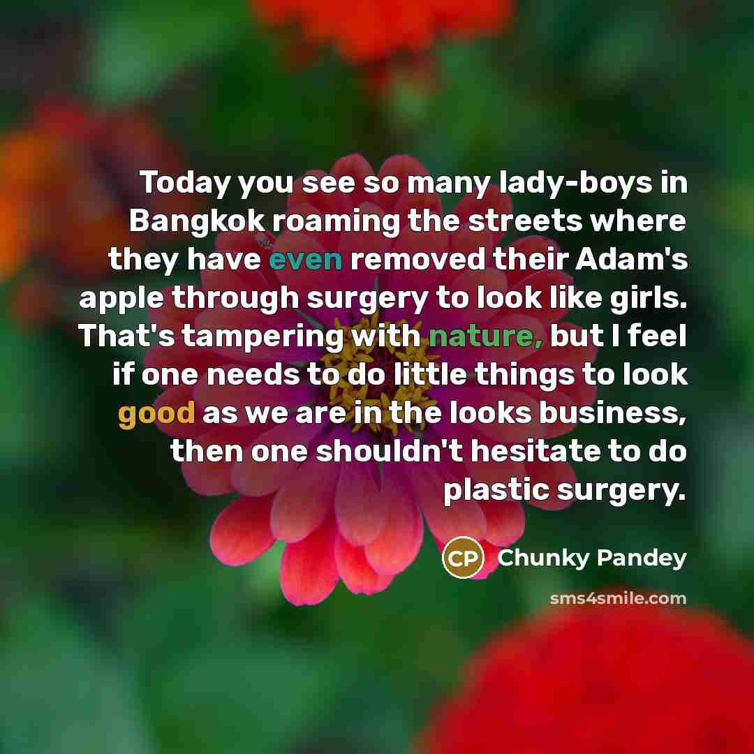 “Today you see so many lady-boys in Bangkok roaming the streets where they have even removed their Adam's apple through surgery to look like girls. That's tampering with nature, but I feel if one needs to do little things to look good as we are in the looks business, then one shouldn't hesitate to…” quote by Chunky Pandey