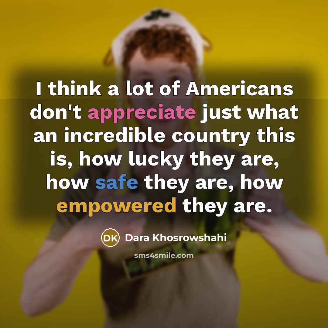 “I think a lot of Americans don't appreciate just what an incredible country this is, how lucky they are, how safe they are, how empowered they are.” quote by Dara Khosrowshahi