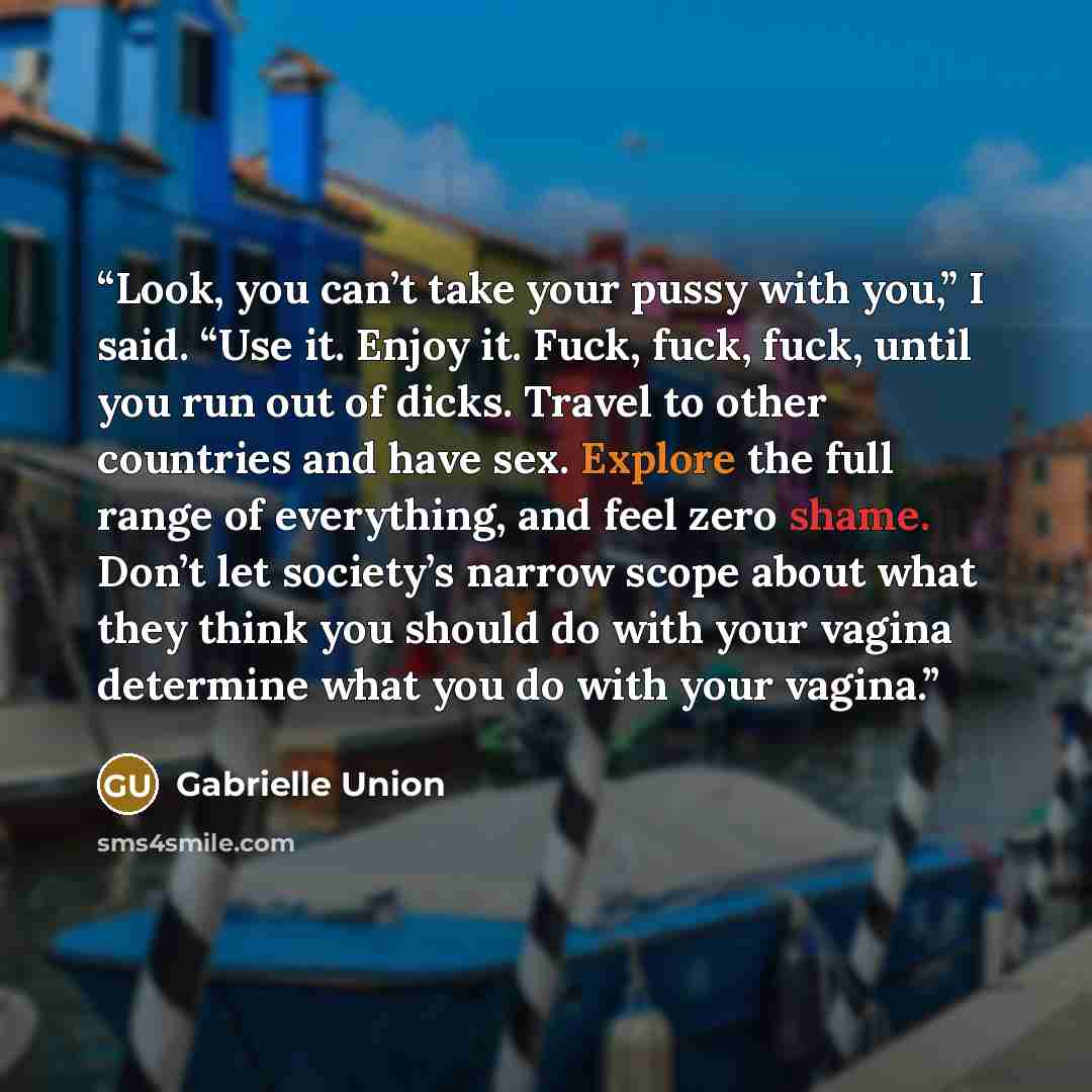 “Look, you can’t take your pussy with you,” I said. “Use it. Enjoy it. Fuck, fuck, fuck, until you run out of dicks. Travel to other countries and have sex. Explore the full range of everything, and feel zero shame. Don’t let society’s narrow scope about what they think you should do with your…” quote by Gabrielle Union