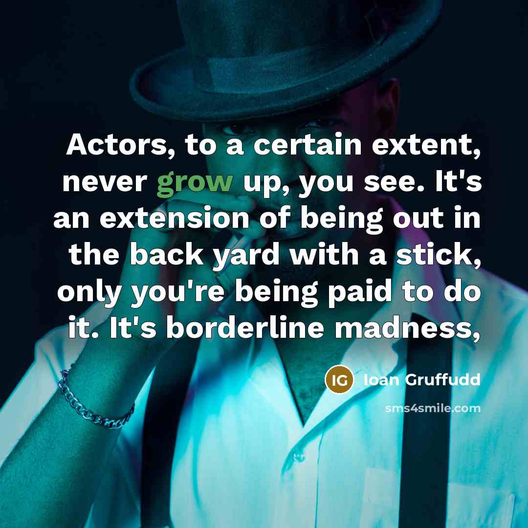 “Actors, to a certain extent, never grow up, you see. It's an extension of being out in the back yard with a stick, only you're being paid to do it. It's borderline madness,” quote by Ioan Gruffudd