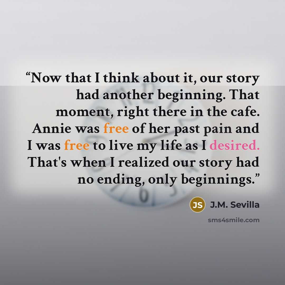 “Now that I think about it, our story had another beginning. That moment, right there in the cafe. Annie was free of her past pain and I was free to live my life as I desired. That's when I realized our story had no ending, only beginnings.” quote by J.M. Sevilla